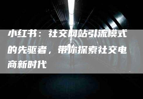 小红书：社交网站引流模式的先驱者，带你探索社交电商新时代