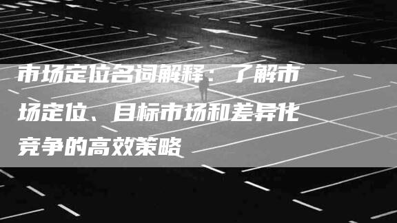 市场定位名词解释：了解市场定位、目标市场和差异化竞争的高效策略