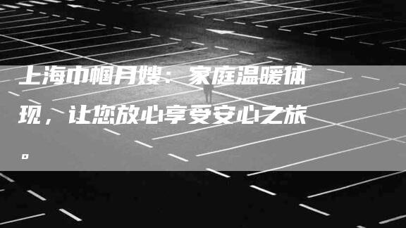 上海巾帼月嫂：家庭温暖体现，让您放心享受安心之旅。