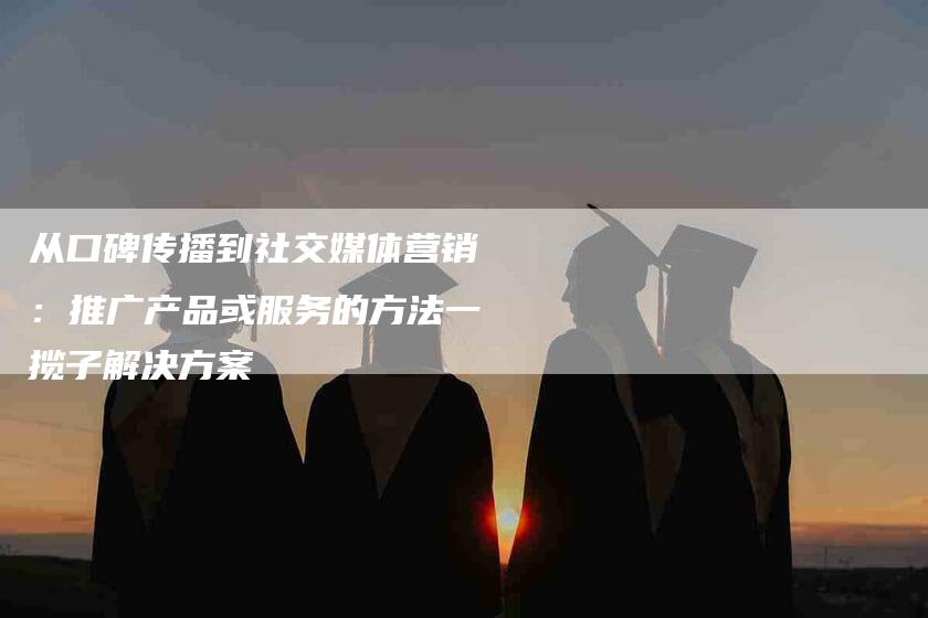 从口碑传播到社交媒体营销：推广产品或服务的方法一揽子解决方案