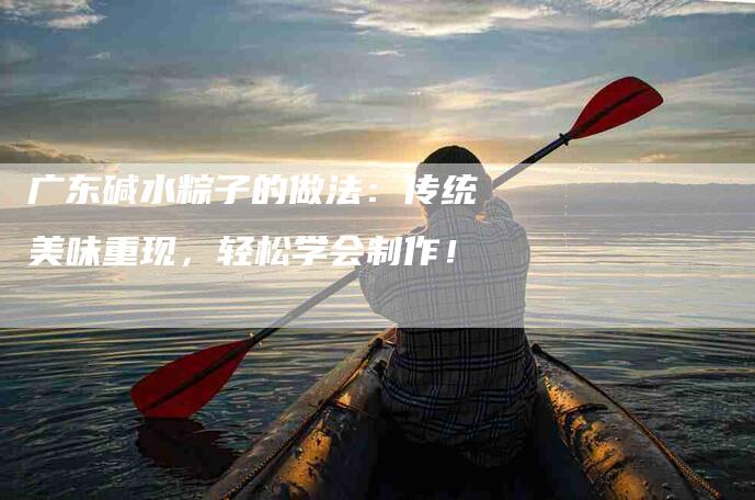 广东碱水粽子的做法：传统美味重现，轻松学会制作！