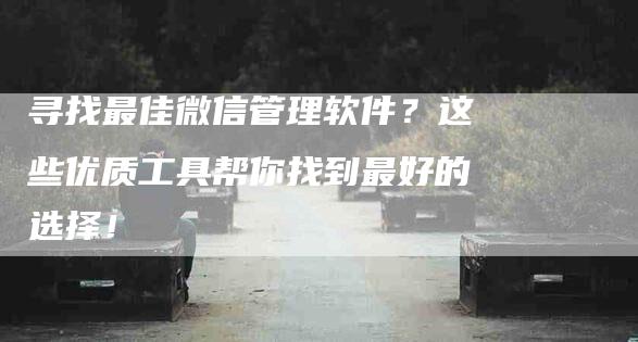 寻找最佳微信管理软件？这些优质工具帮你找到最好的选择！