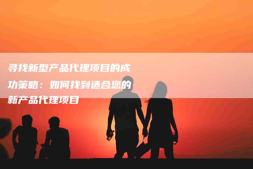 寻找新型产品代理项目的成功策略：如何找到适合您的新产品代理项目