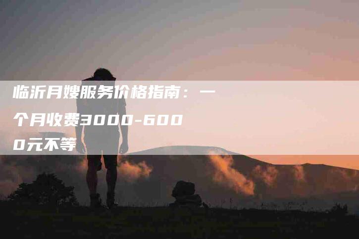 临沂月嫂服务价格指南：一个月收费3000-6000元不等