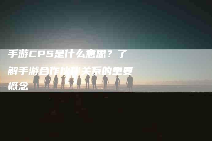 手游CPS是什么意思？了解手游合作伙伴关系的重要概念