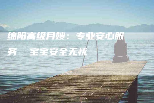 绵阳高级月嫂：专业安心服务  宝宝安全无忧