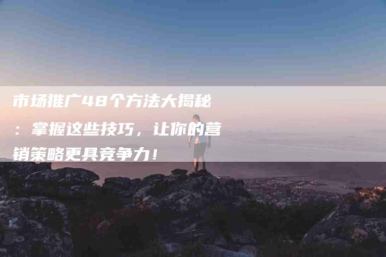 市场推广48个方法大揭秘：掌握这些技巧，让你的营销策略更具竞争力！