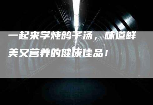 一起来学炖鸽子汤，味道鲜美又营养的健康佳品！