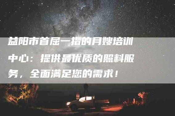 益阳市首屈一指的月嫂培训中心：提供最优质的照料服务，全面满足您的需求！