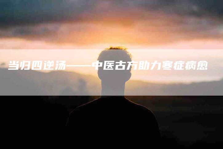 当归四逆汤——中医古方助力寒症病愈