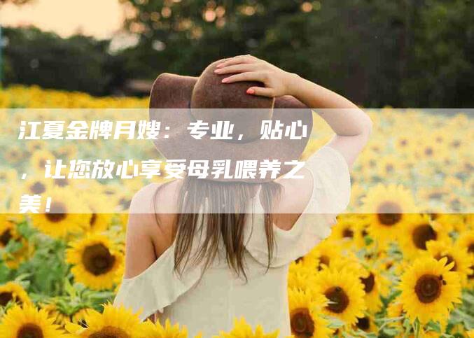 江夏金牌月嫂：专业，贴心，让您放心享受母乳喂养之美！