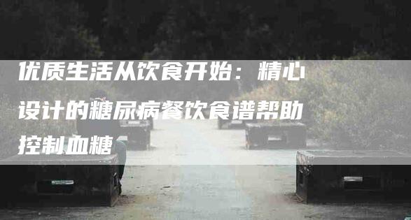 优质生活从饮食开始：精心设计的糖尿病餐饮食谱帮助控制血糖