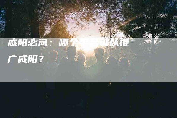 咸阳必问：哪个平台可以推广咸阳？