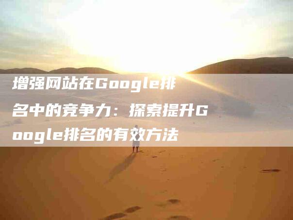 增强网站在Google排名中的竞争力：探索提升Google排名的有效方法