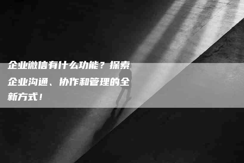 企业微信有什么功能？探索企业沟通、协作和管理的全新方式！